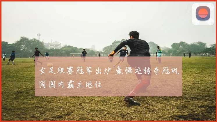 女足联赛冠军出炉 豪强逆转夺冠巩固国内霸主地位